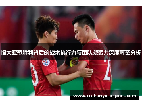 恒大亚冠胜利背后的战术执行力与团队凝聚力深度解密分析