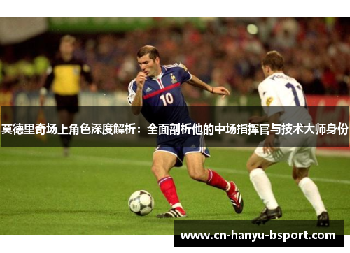莫德里奇场上角色深度解析：全面剖析他的中场指挥官与技术大师身份