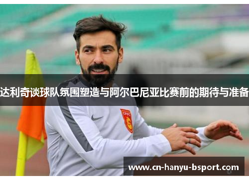 达利奇谈球队氛围塑造与阿尔巴尼亚比赛前的期待与准备