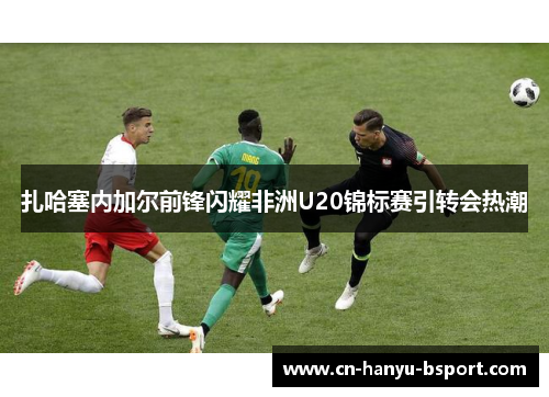 扎哈塞内加尔前锋闪耀非洲U20锦标赛引转会热潮 扎哈塞内加尔前锋闪耀非洲U20锦标赛引转会热潮