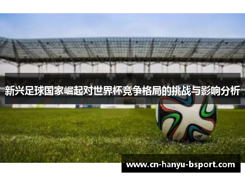新兴足球国家崛起对世界杯竞争格局的挑战与影响分析 新兴足球国家崛起对世界杯竞争格局的挑战与影响分析