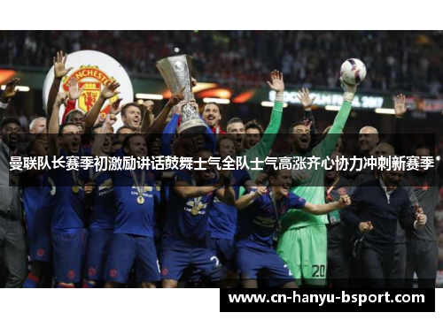 曼联队长赛季初激励讲话鼓舞士气全队士气高涨齐心协力冲刺新赛季 曼联队长赛季初激励讲话鼓舞士气全队士气高涨齐心协力冲刺新赛季