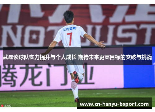 武磊谈球队实力提升与个人成长 期待未来更高目标的突破与挑战
