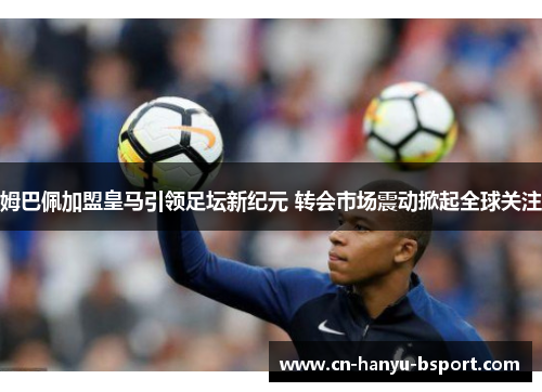 姆巴佩加盟皇马引领足坛新纪元 转会市场震动掀起全球关注