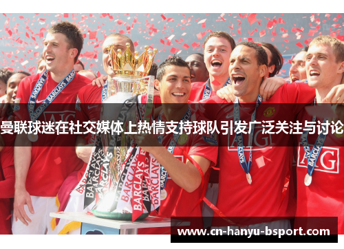 曼联球迷在社交媒体上热情支持球队引发广泛关注与讨论 曼联球迷在社交媒体上热情支持球队引发广泛关注与讨论