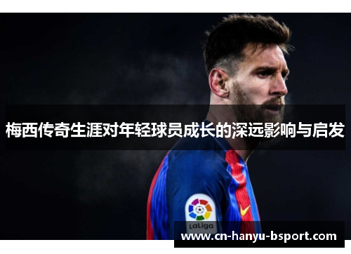 梅西传奇生涯对年轻球员成长的深远影响与启发 梅西传奇生涯对年轻球员成长的深远影响与启发
