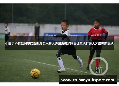 中国足协聘欧洲资深青训总监入驻大连国家级足球青训基地打造人才培养新高地