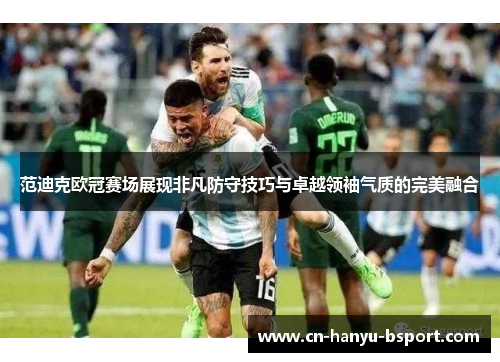 范迪克欧冠赛场展现非凡防守技巧与卓越领袖气质的完美融合