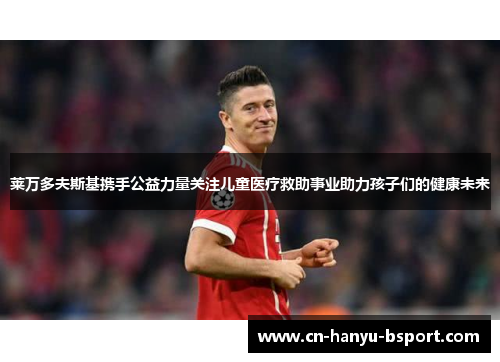 莱万多夫斯基携手公益力量关注儿童医疗救助事业助力孩子们的健康未来