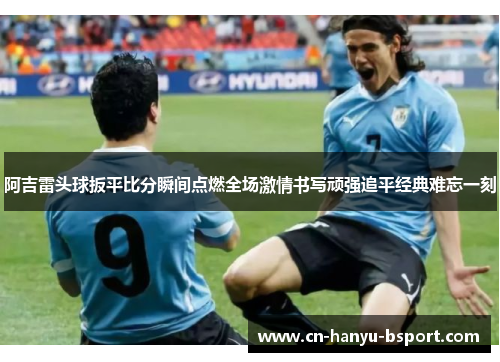 阿吉雷头球扳平比分瞬间点燃全场激情书写顽强追平经典难忘一刻