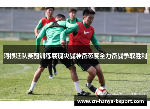 阿根廷队赛前训练展现决战准备态度全力备战争取胜利