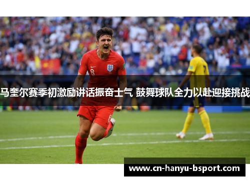 马奎尔赛季初激励讲话振奋士气 鼓舞球队全力以赴迎接挑战