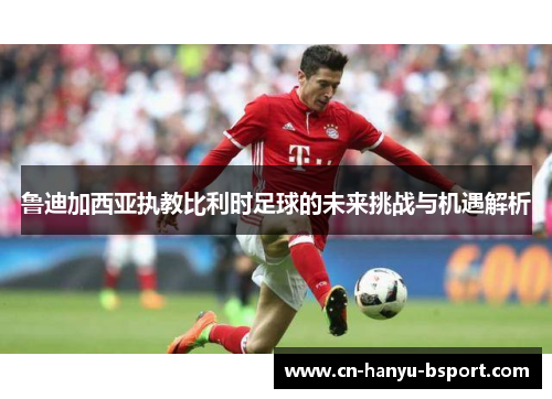 鲁迪加西亚执教比利时足球的未来挑战与机遇解析 鲁迪加西亚执教比利时足球的未来挑战与机遇解析