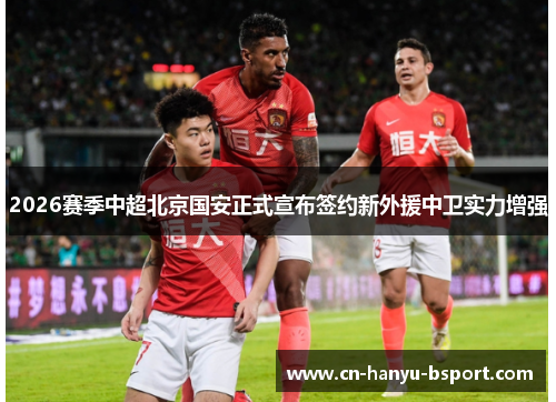 2026赛季中超北京国安正式宣布签约新外援中卫实力增强