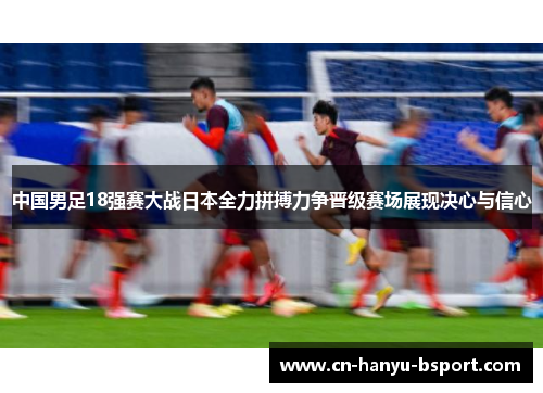 中国男足18强赛大战日本全力拼搏力争晋级赛场展现决心与信心