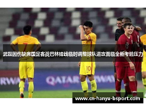 武磊因伤缺席国足客战巴林锋线临时调整球队进攻面临全新考验压力